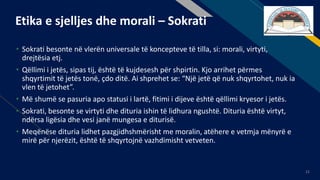 FR
21
Etika e sjelljes dhe morali – Sokrati
• Sokrati besonte në vlerën universale të koncepteve të tilla, si: morali, virtyti,
drejtësia etj.
• Qëllimi i jetës, sipas tij, është të kujdesesh për shpirtin. Kjo arrihet përmes
shqyrtimit të jetës tonë, çdo ditë. Ai shprehet se: “Një jetë që nuk shqyrtohet, nuk ia
vlen të jetohet”.
• Më shumë se pasuria apo statusi i lartë, fitimi i dijeve është qëllimi kryesor i jetës.
• Sokrati, besonte se virtyti dhe dituria ishin të lidhura ngushtë. Dituria është virtyt,
ndërsa ligësia dhe vesi janë mungesa e diturisë.
• Meqënëse dituria lidhet pazgjidhshmërisht me moralin, atëhere e vetmja mënyrë e
mirë për njerëzit, është të shqyrtojnë vazhdimisht vetveten.
 