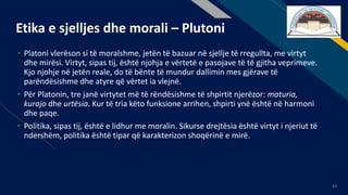 FR
23
Etika e sjelljes dhe morali – Plutoni
• Platoni vlerëson si të moralshme, jetën të bazuar në sjellje të rregullta, me virtyt
dhe mirësi. Virtyt, sipas tij, është njohja e vërtetë e pasojave të të gjitha veprimeve.
Kjo njohje në jetën reale, do të bënte të mundur dallimin mes gjërave të
parëndësishme dhe atyre që vërtet ia vlejnë.
• Për Platonin, tre janë virtytet më të rëndësishme të shpirtit njerëzor: maturia,
kurajo dhe urtësia. Kur të tria këto funksione arrihen, shpirti ynë është në harmoni
dhe paqe.
• Politika, sipas tij, është e lidhur me moralin. Sikurse drejtësia është virtyt i njeriut të
ndershëm, politika është tipar që karakterizon shoqërinë e mirë.
 