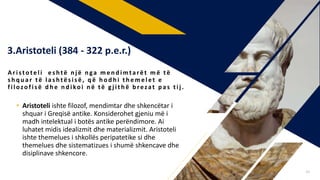 • Aristoteli ishte filozof, mendimtar dhe shkencëtar i
shquar i Greqisë antike. Konsiderohet gjeniu më i
madh intelektual i botës antike perëndimore. Ai
luhatet midis idealizmit dhe materializmit. Aristoteli
ishte themelues i shkollës peripatetike si dhe
themelues dhe sistematizues i shumë shkencave dhe
disiplinave shkencore.
Aristoteli es htë n j ë n ga men d imtarët m ë të
s h q u ar të las htës is ë , q ë h od h i th emelet e
filozofis ë d h e n d ikoi n ë të gj ith ë b rezat p as tij .
3.Aristoteli (384 - 322 p.e.r.)
24
 