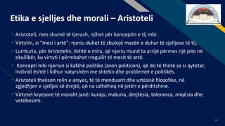 FR
25
Etika e sjelljes dhe morali – Aristoteli
• Aristoteli, mes shumë të tjerash, njihet për konceptin e tij mbi:
• Virtytin, si “mesi i artë”: njeriu duhet të zbulojë masën e duhur të sjelljeve të tij.
• Lumturia, për Aristotelin, është e mira, që njeriu mund ta arrijë përmes një jete në
ekuilibër, ku virtyti i përmbahet rregullit të mesit të artë.
• Koncepti mbi njeriun si kafshë politike (zoon politicon), që do të thotë se si qytetar,
individi është i lidhur natyrshëm me shtetin dhe problemet e politikës.
• Aristoteli thekson rolin e arsyes, të të menduarit dhe urtësisë filozofike, në
zgjedhjen e sjelljes së drejtë, që na udhëheq në jetën e përditshme.
• Virtytet kryesore të moralit janë: kurajo, maturia, drejtësia, toleranca, miqësia dhe
vetëbesimi.
 