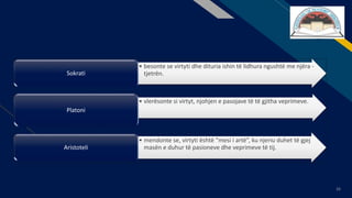 FR
26
• besonte se virtyti dhe dituria ishin të lidhura ngushtë me njëra -
tjetrën.Sokrati
• vlerësonte si virtyt, njohjen e pasojave të të gjitha veprimeve.
Platoni
• mendonte se, virtyti është “mesi i artë”, ku njeriu duhet të gjej
masën e duhur të pasioneve dhe veprimeve të tij.Aristoteli
 