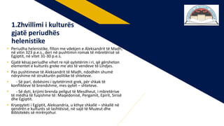 • Periudha helenistike, fillon me vdekjen e Aleksandrit të Madh,
në vitin 323 p.e.s., deri në pushtimin romak të mbretërisë së
Egjiptit, në vitet 31-30 p.e.s.
• Gjatë kësaj periudhe vihet re një qytetërim i ri, që gërsheton
elementet e kulturës greke me ato të vendeve të Lindjes.
• Pas pushtimeve të Aleksandrit të Madh, ndodhën shumë
ndryshime në strukturën politike të shteteve.
• - Së pari, dobësimi i qytetërimit grek, për shkak të
konflikteve të brendshme, mes qytet – shteteve.
• - Së dyti, krijimi brenda pellgut të Mesdheut, i mbretërive
të mëdha të fuqishme të: Maqedonisë, Pergamit, Epirit, Sirisë
dhe Egjiptit.
• Kryeqyteti i Egjiptit, Aleksandria, u kthye shkallë – shkallë në
qendrën e kulturës së lashtësisë, në sajë të Muzeut dhe
Biblotekës së mirënjohur.
1.Zhvillimi i kulturës
gjatë periudhës
helenistike
 