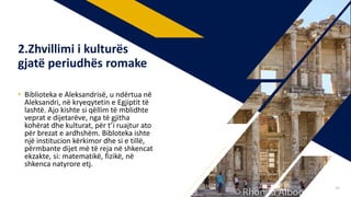 • Biblioteka e Aleksandrisë, u ndërtua në
Aleksandri, në kryeqytetin e Egjiptit të
lashtë. Ajo kishte si qëllim të mblidhte
veprat e dijetarëve, nga të gjitha
kohërat dhe kulturat, për t’i ruajtur ato
për brezat e ardhshëm. Bibloteka ishte
një institucion kërkimor dhe si e tillë,
përmbante dijet më të reja në shkencat
ekzakte, si: matematikë, fizikë, në
shkenca natyrore etj.
2.Zhvillimi i kulturës
gjatë periudhës romake
29
 