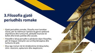 • Gjatë periudhës romake, filozofia mori karakter
moral, për të ndihmuar njerëzit të gjenin qetësinë
shpirtërore dhe lumturinë, përballë trazirave të
kohës dhe krizës politike dhe sociale.
• Filozofët e kësaj periudhe e përdorën dijen filozofike,
për të treguar mënyrën sesi arrihej kënaqësia dhe
lumturia në jetë.
• Disa nga rrymat më të rëndësishme të kësaj kohe,
ishin: stoicizmi, epikurizmi dhe skepticizmi.
3.Filozofia gjatë
periudhës romake
30
 