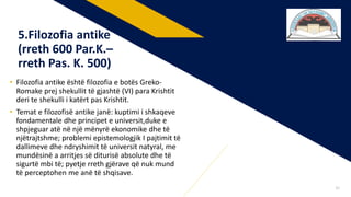 • Filozofia antike është filozofia e botës Greko-
Romake prej shekullit të gjashtë (VI) para Krishtit
deri te shekulli i katërt pas Krishtit.
• Temat e filozofisë antike janë: kuptimi i shkaqeve
fondamentale dhe principet e universit,duke e
shpjeguar atë në një mënyrë ekonomike dhe të
njëtrajtshme; problemi epistemologjik I pajtimit të
dallimeve dhe ndryshimit të universit natyral, me
mundësinë a arritjes së diturisë absolute dhe të
sigurtë mbi të; pyetje rreth gjërave që nuk mund
të perceptohen me anë të shqisave.
5.Filozofia antike
(rreth 600 Par.K.–
rreth Pas. K. 500)
32
 