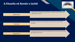 FR
33
6.Filozofia në Romën e lashtë
• e mendonte lumturinë pa praninë e vuajtjeve apo frikës ndaj
vdekjes dhe zotave.
Epikurizmi
• besonte se lumturia arrihet përmes një jete me urtësi dhe
kontroll.
Stoicizmi
• rruga drejt lumturisë është mospërfshirja emocionale ndaj asaj
që ndodh rreth nesh.
Skepticizmi
 