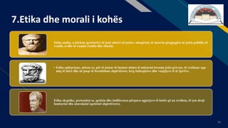 FR
34
7.Etika dhe morali i kohës
Etika stoike, u kërkon qytetarëve të jenë aktivë në jetën e shoqërisë, të marrin përgjegjësi në jetën politike të
vendit, si dhe të ruajnë rendin dhe shtetin.
• Etika epikuriane, mëson se, për të jetuar të lumtur duhet të mbetemi brenda jetës private, të rrethuar nga
miq të mirë dhe në paqe të brendshme shpirtërore, larg fatkeqësive dhe vuajtjeve të të tjerëve.
Etika skeptike, pretendon se, qetësia dhe indiferenca përpara ngjarjeve të botës që na rrethon, të çon drejt
lumturisë dhe ataraksisë (qetësisë shpirtërore).
 