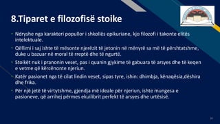 FR
35
8.Tiparet e filozofisë stoike
• Ndryshe nga karakteri popullor i shkollës epikuriane, kjo filozofi i takonte elitës
intelektuale.
• Qëllimi i saj ishte të mësonte njerëzit të jetonin në mënyrë sa më të përshtatshme,
duke u bazuar në moral të rreptë dhe të ngurtë.
• Stoikët nuk i pranonin veset, pas i quanin gjykime të gabuara të arsyes dhe të keqen
e vetme që kërcënonte njeriun.
• Katër pasionet nga të cilat lindin veset, sipas tyre, ishin: dhimbja, kënaqësia,dëshira
dhe frika.
• Për një jetë të virtytshme, gjendja më ideale për njeriun, ishte mungesa e
pasioneve, që arrihej përmes ekuilibrit perfekt të arsyes dhe urtësisë.
 