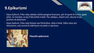 FR
36
9.Epikurizmi
• Sipas Epikurit, frika ndaj vdekjes është pengesa kryesore, për të qenë të lumtur gjatë
jetës. Ai mendon se kjo frikë është e kotë. Pas vdekjes, shpirti ynë, sikurse trupi,
pushon së ekzistuari.
• Sipas Epikurit, frika ndaj Zotave ose Perëndive, ishte e kotë. Edhe nëse ato
ekzistonin, nuk mund të ndërhynin në jetën e njerëzve.
•
•
• Filozofia epikuriane
 