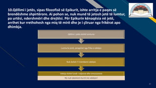 FR
37
10.Qëllimi i jetës, sipas filozofisë së Epikurit, ishte arritja e paqes së
brendëshme shpirtërore. Ai pohon se, nuk mund të jetosh jetë të lumtur,
pa urtësi, ndershmëri dhe drejtësi. Për Epikurin kënaqësia në jetë,
arrihet kur rrethohesh nga miq të mirë dhe je i çliruar nga frikërat apo
dhimbja.
Vdekja është fundi i ndjesive dhe emocioneve
Ne nuk takohemi kurrë me vdekjen!
Nuk duhet t’i trembemi vdekjes
Lumturia jonë, pengohet nga frika e vdekjes
Qëllimi i jetës është lumturia
 