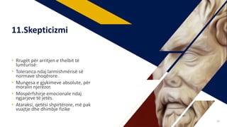 • Rrugët për arritjen e thelbit të
lumturisë:
• Toleranca ndaj larmishmërisë së
normave shoqërore.
• Mungesa e gjykimeve absolute, për
moralin njerëzor.
• Mospërfshirje emocionale ndaj
ngjarjeve të jetës.
• Ataraksi, qetësi shpirtërore, më pak
vuajtje dhe dhimbje fizike
11.Skepticizmi
38
 