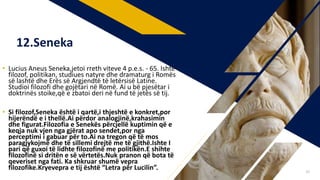 • Lucius Aneus Seneka,jetoi rreth viteve 4 p.e.s. - 65. Ishte
filozof, politikan, studiues natyre dhe dramaturg i Romës
së lashtë dhe Erës së Argjendtë të letërsisë Latine.
Studioi filozofi dhe gojëtari në Romë. Ai u bë pjesëtar i
doktrinës stoike,që e zbatoi deri në fund të jetës së tij.
• Si filozof,Seneka është i qartë,i thjeshtë e konkret,por
hijerëndë e i thellë.Ai përdor analogjinë,krahasimin
dhe figurat.Filozofia e Senekës përcjellë kuptimin që e
keqja nuk vjen nga gjërat apo sendet,por nga
perceptimi i gabuar për to.Ai na tregon që të mos
paragjykojmë dhe të sillemi drejtë me të gjithë.Ishte I
pari që guxoi të lidhte filozofinë me politikën.E shihte
filozofinë si dritën e së vërtetës.Nuk pranon që bota të
qeveriset nga fati. Ka shkruar shumë vepra
filozofike.Kryevepra e tij është “Letra për Lucilin”.
12.Seneka
39
 