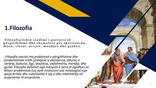 1.Filozofia
F i l o z o f i a ë s h të s t u d i m i i p ye t j e ve t ë
p ë r g j i t h s h m e d h e t h e m e l o r e p ë r e k z i s te n cë n ,
d i j e n , v l e ra t , a r s ye n , m e n d j e n d h e g j u h ë n .
-Filozofia merret me problemet e përgjithshme dhe
fundamentale rreth çështjeve si ekzistenca, dituria, e
vërteta, bukuria, ligji, drejtësia, vlefshmëria, mendja, dhe
gjuha. Filozofia dallohet nga mënyrat e tjera të zgjidhjes së
këtyre problemeve (siç janë misticizmi ose mitologjia) nga
qasja kritike dhe sistematike e saj si dhe mbështetja në
argumente të arsyeshme.
4
 