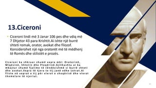 • Ciceroni lindi më 3 Janar 106 pes dhe vdiq më
7 Dhjetor 43 para Krishtit.Ai ishte një burrë
shteti romak, orator, avokat dhe filozof.
Konsiderohet një nga oratorët më të mëdhenj
të Romës dhe stilistët e prozës.
C i c e r o n i k a s h k r u a r s h u m ë v e p r a m b i : O r a t o r i n ë ,
M i q ë s i n ë , S h t e t i n d h e P l e q ë r i n ë . G j i t h a s h t u a i k a
m b a j t u r s h u m ë f j a l i m e t ë r ë n d ë s i s h m ë s i b u r r ë s h t e t i
d h e a v o k a t .Ve p r a t ë t j e r a t e t i j j a n ë e d h e L e t r a t . A i
f l i s t e n ë v e p r a t e t i j p ë r v l e r a t e s h o q ë r i s ë d h e v l e r a t
t h e m e l o r e t ë n j e r i u t .
13.Ciceroni
40
 