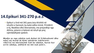 • Epikuri u lind më 341 para Jezu Krishtit në
ishullin e Samosit, ku kaloi edhe rininë. Prindërit
e tij, Neoklesi dhe Sherastrata, me prejardhje nga
Athina, jetonin si kolonë në ishull që prej
njëmbëdhjetë vjetësh.
Mad j e as n ga vd ekj a n u k d u h et të frikës oh emi d h e
n d aj s aj mu n d të kemi q ën d rim in d iferent :
«Deris a n e ekzistoj më n u k ka vd ekj e , ku rs e ku r
arrin vd ekj a , atëh erë n e m ë n u k j emi ».
14.Epikuri 341-270 p.e.s
41
 