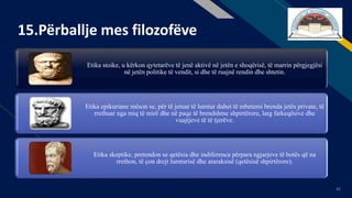 FR
42
15.Përballje mes filozofëve
Etika stoike, u kërkon qytetarëve të jenë aktivë në jetën e shoqërisë, të marrin përgjegjësi
në jetën politike të vendit, si dhe të ruajnë rendin dhe shtetin.
Etika epikuriane mëson se, për të jetuar të lumtur duhet të mbetemi brenda jetës private, të
rrethuar nga miq të mirë dhe në paqe të brendshme shpirtërore, larg fatkeqësive dhe
vuajtjeve të të tjerëve.
Etika skeptike, pretendon se qetësia dhe indiferenca përpara ngjarjeve të botës që na
rrethon, të çon drejt lumturisë dhe ataraksisë (qetësisë shpirtërore).
 