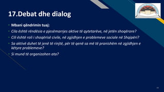 FR
44
17.Debat dhe dialog
• Mbani qëndrimin tuaj:
• Cila është rëndësia e pjesëmarrjes aktive të qytetarëve, në jetën shoqërore?
• Cili është roli i shoqërisë civile, në zgjidhjen e problemeve sociale në Shqipëri?
• Sa aktivë duhet të jenë të rinjtë, për të qenë sa më të pranishëm në zgjidhjen e
këtyre problemeve?
• Si mund të organizohen ata?
 