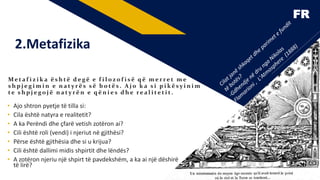 FR
2.Metafizika
Me t a f i z i k a ë s h të d e gë e f i l o z o f i s ë q ë m e r r e t m e
s h p j e g i m i n e n a t y r ë s s ë b o të s . A j o k a s i p i kë s y i n i m
te s h p j e go j ë n a t y r ë n e q ë n i e s d h e r e a l i te t i t .
• Ajo shtron pyetje të tilla si:
• Cila është natyra e realitetit?
• A ka Perëndi dhe çfarë vetish zotëron ai?
• Cili është roli (vendi) i njeriut në gjithësi?
• Përse është gjithësia dhe si u krijua?
• Cili është dallimi midis shpirtit dhe lëndës?
• A zotëron njeriu një shpirt të pavdekshëm, a ka ai një dëshirë
të lirë?
5
 