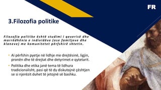 FR
• Ai përfshin pyetje në lidhje me drejtësinë, ligjin,
pronën dhe të drejtat dhe detyrimet e qytetarit.
• Politika dhe etika janë tema të lidhura
tradicionalisht, pasi që të dy diskutojnë çështjen
se si njerëzit duhet të jetojnë së bashku.
F ilozofia politike është studimi i qeverisë dhe
marrëdhënia e individëve (ose familj eve dhe
klaneve ) me komunitetet përfshirë shtetin .
3.Filozofia politike
6
 