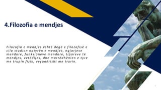 F ilozo fia e mendjes është d e g ë e filozo fisë e
cila studio n n a ty rë n e mendjes , ngjarjeve
mendo re , funksio neve mendo re , tipareve të
mendjes , vetëdijes , d h e marrëdhënien e ty re
me trupin fizik , veçanërisht me trurin .
4.Filozofia e mendjes
7
 