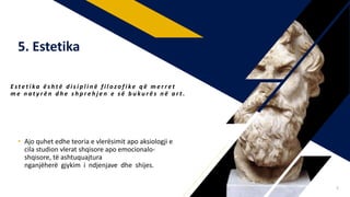 • Ajo quhet edhe teoria e vlerësimit apo aksiologji e
cila studion vlerat shqisore apo emocionalo-
shqisore, të ashtuquajtura
nganjëherë gjykim i ndjenjave dhe shijes.
E s t e t i ka ë s h t ë d i s i p l i n ë f i l o z o f i ke q ë m e r r e t
m e n a t y r ë n d h e s h p r e h j e n e s ë b u k u r ë s n ë a r t .
5. Estetika
8
 