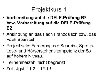 Projektkurs 1 Vorbereitung auf die DELF-Prüfung B2 bzw. Vorbereitung auf die DELE-Prüfung B2 Anbindung an das Fach Französisch bzw. das Fach Spanisch Projektziele: Förderung der Schreib-, Sprech-, Lese- und Hörverstehenskompetenz der Ss auf hohem Niveau.  Teilnehmerzahl nicht begrenzt Zeit: Jgst. 11.2 – 12.1 ! 