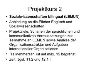 Projektkurs 2 Sozialwissenschaften bilingual (LEMUN) Anbindung an die Fächer Englisch und Sozialwissenschaften Projektziele: Schaffen der sprachlichen und kommunikativen Vorraussetzungen zur Teilnahme an LEMUN sowie Analyse der Organisationsstruktur und Aufgaben internationaler Organisationen Teilnehmerzahl ist auf max. 15 begrenzt Zeit: Jgst. 11.2 und 12.1 ! 