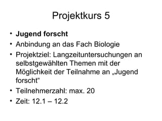 Projektkurs 5 Jugend forscht   Anbindung an das Fach Biologie Projektziel: Langzeituntersuchungen an selbstgewählten Themen mit der Möglichkeit der Teilnahme an „Jugend forscht“ Teilnehmerzahl: max. 20 Zeit: 12.1 – 12.2 