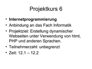 Projektkurs 6 Internetprogrammierung   Anbindung an das Fach Informatik Projektziel: Erstellung dynamischer Webseiten unter Verwendung von html, PHP und anderen Sprachen.  Teilnehmerzahl: unbegrenzt Zeit: 12.1 – 12.2 