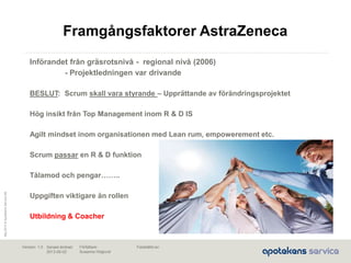 Maj2010©ApotekensServiceAB
Senast ändrad:
2013-06-02
Fastställd av:Författare:
Susanna Höglund
Version: 1.0
Införandet från gräsrotsnivå - regional nivå (2006)
- Projektledningen var drivande
BESLUT: Scrum skall vara styrande – Upprättande av förändringsprojektet
Hög insikt från Top Management inom R & D IS
Agilt mindset inom organisationen med Lean rum, empowerement etc.
Scrum passar en R & D funktion
Tålamod och pengar……..
Uppgiften viktigare än rollen
Utbildning & Coacher
Framgångsfaktorer AstraZeneca
 