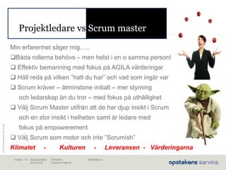 Maj2010©ApotekensServiceAB
Senast ändrad:
2013-06-02
Fastställd av:Författare:
Susanna Höglund
Version: 1.0
Projektledare vs Scrum master
Min erfarenhet säger mig…..
Båda rollerna behövs – men helst i en o samma person!
 Effektiv bemanning med fokus på AGILA värderingar
 Håll reda på vilken ”hatt du har” och vad som ingår var
 Scrum kräver – åtminstone initialt – mer styrning
och ledarskap än du tror – med fokus på uthållighet
 Välj Scrum Master utifrån att de har djup insikt i Scrum
och en stor insikt i helheten samt är ledare med
fokus på empowerement
 Välj Scrum som motor och inte ”Scrumish”
Klimatet - Kulturen - Leveransen - Värderingarna
 