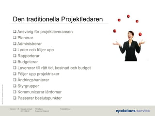 Maj2010©ApotekensServiceAB
Senast ändrad:
2013-06-02
Fastställd av:Författare:
Susanna Höglund
Version: 1.0
Den traditionella Projektledaren
 Ansvarig för projektleveransen
 Planerar
 Administrerar
 Leder och följer upp
 Rapporterar
 Budgeterar
 Levererar till rätt tid, kostnad och budget
 Följer upp projektrisker
 Ändringshanterar
 Styrgrupper
 Kommunicerar lärdomar
 Passerar beslutspunkter
 