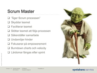 Maj2010©ApotekensServiceAB
Senast ändrad:
2013-06-02
Fastställd av:Författare:
Susanna Höglund
Version: 1.0
Scrum Master
 ”Äger Scrum processen”
 Skyddar teamet
 Faciliterar teamet
 Stöttar teamet att följa processen
 Säkerställer samarbete
 Undanröjer hinder
 Fokuserar på empowerement
 Burndown charts och velocity
 Lärdomar fångas efter sprint
 
