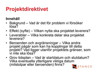 Projektdirektivet
Innehåll
• Bakgrund – Vad är det för problem vi försöker
  lösa?
• Effekt (syfte) – Vilken nytta ska projektet leverera?
• Leverabler – Vilka konkreta delar ska projektet
  leverera?
• Beroenden och avgränsningar – Vilka andra
  projekt pågår som kan ha kopplingar till detta
  projekt? Vad ligger utanför projektets gränser, som
  vi inte ska lösa?
• Grov tidsplan – Vad är startdatum och slutdatum?
  Vilka eventuella ytterligare viktiga datum
  (milstolpar eller beroenden) finns?
 