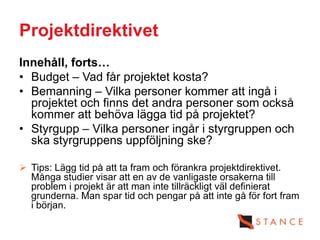 Projektdirektivet
Innehåll, forts…
• Budget – Vad får projektet kosta?
• Bemanning – Vilka personer kommer att ingå i
  projektet och finns det andra personer som också
  kommer att behöva lägga tid på projektet?
• Styrgupp – Vilka personer ingår i styrgruppen och
  ska styrgruppens uppföljning ske?

 Tips: Lägg tid på att ta fram och förankra projektdirektivet.
  Många studier visar att en av de vanligaste orsakerna till
  problem i projekt är att man inte tillräckligt väl definierat
  grunderna. Man spar tid och pengar på att inte gå för fort fram
  i början.
 