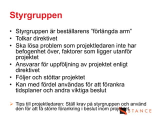 Styrgruppen
• Styrgruppen är beställarens ”förlängda arm”
• Tolkar direktivet
• Ska lösa problem som projektledaren inte har
  befogenhet över, faktorer som ligger utanför
  projektet
• Ansvarar för uppföljning av projektet enligt
  direktivet
• Följer och stöttar projektet
• Kan med fördel användas för att förankra
  tidsplaner och andra viktiga beslut

 Tips till projektledaren: Ställ krav på styrgruppen och använd
  den för att få större förankring i beslut inom projektet.
 