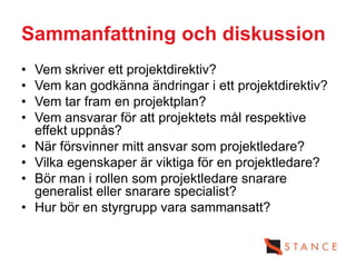 Sammanfattning och diskussion
•   Vem skriver ett projektdirektiv?
•   Vem kan godkänna ändringar i ett projektdirektiv?
•   Vem tar fram en projektplan?
•   Vem ansvarar för att projektets mål respektive
    effekt uppnås?
•   När försvinner mitt ansvar som projektledare?
•   Vilka egenskaper är viktiga för en projektledare?
•   Bör man i rollen som projektledare snarare
    generalist eller snarare specialist?
•   Hur bör en styrgrupp vara sammansatt?
 