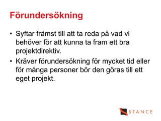 Förundersökning
• Syftar främst till att ta reda på vad vi
  behöver för att kunna ta fram ett bra
  projektdirektiv.
• Kräver förundersökning för mycket tid eller
  för många personer bör den göras till ett
  eget projekt.
 