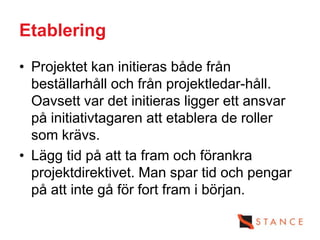 Etablering
• Projektet kan initieras både från
  beställarhåll och från projektledar-håll.
  Oavsett var det initieras ligger ett ansvar
  på initiativtagaren att etablera de roller
  som krävs.
• Lägg tid på att ta fram och förankra
  projektdirektivet. Man spar tid och pengar
  på att inte gå för fort fram i början.
 