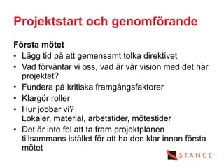 Projektstart och genomförande
Första mötet
• Lägg tid på att gemensamt tolka direktivet
• Vad förväntar vi oss, vad är vår vision med det här
  projektet?
• Fundera på kritiska framgångsfaktorer
• Klargör roller
• Hur jobbar vi?
  Lokaler, material, arbetstider, mötestider
• Det är inte fel att ta fram projektplanen
  tillsammans istället för att ha den klar innan första
  mötet
 