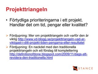 Projekttriangeln
• Förtydliga prioriteringarna i ett projekt.
  Handlar det om tid, pengar eller kvalitet?

 Fördjupning: Mer om projekttriangeln och varför den är
  viktig http://www.vd-blogg.se/projekttriangeln-vad-ar-
  viktigast-i-ditt-projekt-tiden-pengarna-eller-resultatet
 Fördjupning: En nackdel med den traditionella
  projekttriangeln och ett förslag till komplettering
  http://definitionofdone.blogspot.com/2009/11/dags-att-
  revidera-den-traditionella.html
 