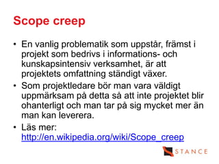Scope creep
• En vanlig problematik som uppstår, främst i
  projekt som bedrivs i informations- och
  kunskapsintensiv verksamhet, är att
  projektets omfattning ständigt växer.
• Som projektledare bör man vara väldigt
  uppmärksam på detta så att inte projektet blir
  ohanterligt och man tar på sig mycket mer än
  man kan leverera.
• Läs mer:
  http://en.wikipedia.org/wiki/Scope_creep
 