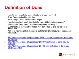 Definition of Done
•   Handlar om att definiera när något ska anses vara klart.
•   Är en fråga om kvalitetssäkring
•   Extra viktigt i kunskapsbaserade projekt
•   Hur ska resultatet se ut för att vi ska vara nöjda i projektgruppen?
•   Hur ska resultatet se ut för att beställaren ska vara nöjd?
•   Svarar det här resultatet verkligen mot den effekt vi ska uppnå enligt
    direktivet?
•   Kan vi ta fram en enkel checklista på kriterier för att resultatet ska anses
    vara klart?

•   http://definitionofdone.blogspot.com/2009/12/julens-definition-of-done-eller-
    nar-ar.html
•   http://definitionofdone.blogspot.com/2009/11/definition-of-done-how-to-
    test.html
•   http://definitionofdone.blogspot.com/2010/04/en-definition-of-done-ska-
    alltid-ha-en.html
 