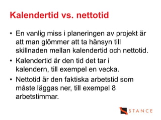 Kalendertid vs. nettotid
• En vanlig miss i planeringen av projekt är
  att man glömmer att ta hänsyn till
  skillnaden mellan kalendertid och nettotid.
• Kalendertid är den tid det tar i
  kalendern, till exempel en vecka.
• Nettotid är den faktiska arbetstid som
  måste läggas ner, till exempel 8
  arbetstimmar.
 