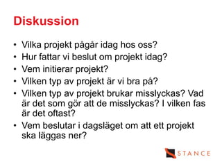 Diskussion
• Vilka projekt pågår idag hos oss?
• Hur fattar vi beslut om projekt idag?
• Vem initierar projekt?
• Vilken typ av projekt är vi bra på?
• Vilken typ av projekt brukar misslyckas? Vad
  är det som gör att de misslyckas? I vilken fas
  är det oftast?
• Vem beslutar i dagsläget om att ett projekt
  ska läggas ner?
 