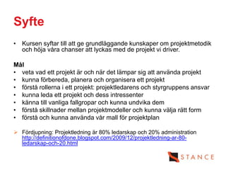 Syfte
• Kursen syftar till att ge grundläggande kunskaper om projektmetodik
  och höja våra chanser att lyckas med de projekt vi driver.

Mål
• veta vad ett projekt är och när det lämpar sig att använda projekt
• kunna förbereda, planera och organisera ett projekt
• förstå rollerna i ett projekt: projektledarens och styrgruppens ansvar
• kunna leda ett projekt och dess intressenter
• känna till vanliga fallgropar och kunna undvika dem
• förstå skillnader mellan projektmodeller och kunna välja rätt form
• förstå och kunna använda vår mall för projektplan

 Fördjupning: Projektledning är 80% ledarskap och 20% administration
  http://definitionofdone.blogspot.com/2009/12/projektledning-ar-80-
  ledarskap-och-20.html
 