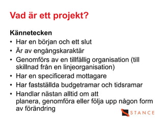 Vad är ett projekt?
Kännetecken
• Har en början och ett slut
• Är av engångskaraktär
• Genomförs av en tillfällig organisation (till
  skillnad från en linjeorganisation)
• Har en specificerad mottagare
• Har fastställda budgetramar och tidsramar
• Handlar nästan alltid om att
  planera, genomföra eller följa upp någon form
  av förändring
 