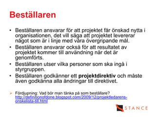 Beställaren
• Beställaren ansvarar för att projektet får önskad nytta i
  organisationen, det vill säga att projektet levererar
  något som är i linje med våra övergripande mål.
• Beställaren ansvarar också för att resultatet av
  projektet kommer till användning när det är
  genomförts.
• Beställaren utser vilka personer som ska ingå i
  styrgruppen.
• Beställaren godkänner ett projektdirektiv och måste
  även godkänna alla ändringar till direktivet.

 Fördjupning: Vad bör man tänka på som beställare?
  http://definitionofdone.blogspot.com/2009/12/projektledarens-
  onskelista-till.html
 
