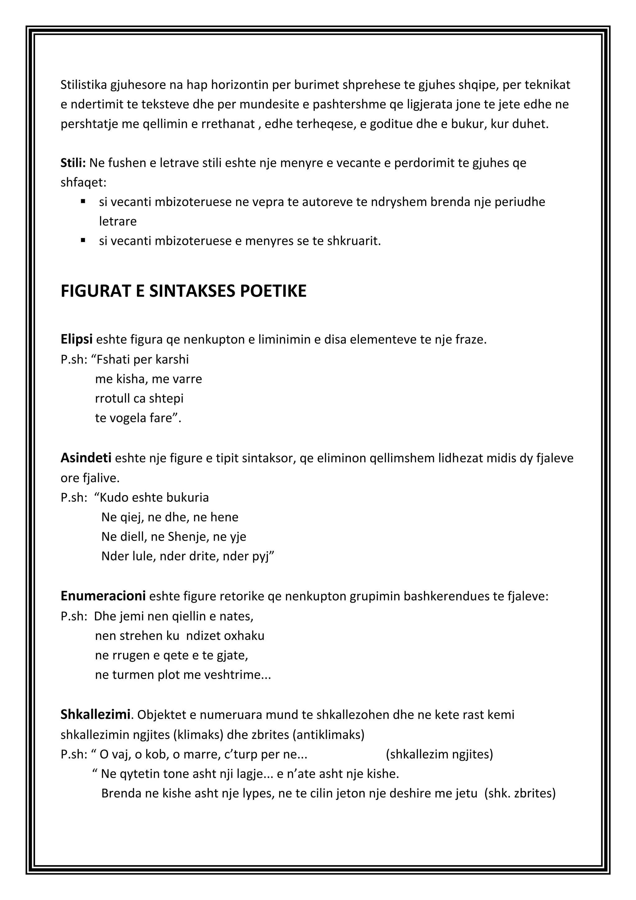 Stilistika gjuhesore na hap horizontin per burimet shprehese te gjuhes shqipe, per teknikat
e ndertimit te teksteve dhe per mundesite e pashtershme qe ligjerata jone te jete edhe ne
pershtatje me qellimin e rrethanat , edhe terheqese, e goditue dhe e bukur, kur duhet.

Stili: Ne fushen e letrave stili eshte nje menyre e vecante e perdorimit te gjuhes qe
shfaqet:
     si vecanti mbizoteruese ne vepra te autoreve te ndryshem brenda nje periudhe
        letrare
     si vecanti mbizoteruese e menyres se te shkruarit.


FIGURAT E SINTAKSES POETIKE

Elipsi eshte figura qe nenkupton e liminimin e disa elementeve te nje fraze.
P.sh: “Fshati per karshi
       me kisha, me varre
       rrotull ca shtepi
       te vogela fare”.

Asindeti eshte nje figure e tipit sintaksor, qe eliminon qellimshem lidhezat midis dy fjaleve
ore fjalive.
P.sh: “Kudo eshte bukuria
        Ne qiej, ne dhe, ne hene
        Ne diell, ne Shenje, ne yje
        Nder lule, nder drite, nder pyj”

Enumeracioni eshte figure retorike qe nenkupton grupimin bashkerendues te fjaleve:
P.sh: Dhe jemi nen qiellin e nates,
      nen strehen ku ndizet oxhaku
      ne rrugen e qete e te gjate,
      ne turmen plot me veshtrime...

Shkallezimi. Objektet e numeruara mund te shkallezohen dhe ne kete rast kemi
shkallezimin ngjites (klimaks) dhe zbrites (antiklimaks)
P.sh: “ O vaj, o kob, o marre, c’turp per ne...                (shkallezim ngjites)
      “ Ne qytetin tone asht nji lagje... e n’ate asht nje kishe.
        Brenda ne kishe asht nje lypes, ne te cilin jeton nje deshire me jetu (shk. zbrites)
 