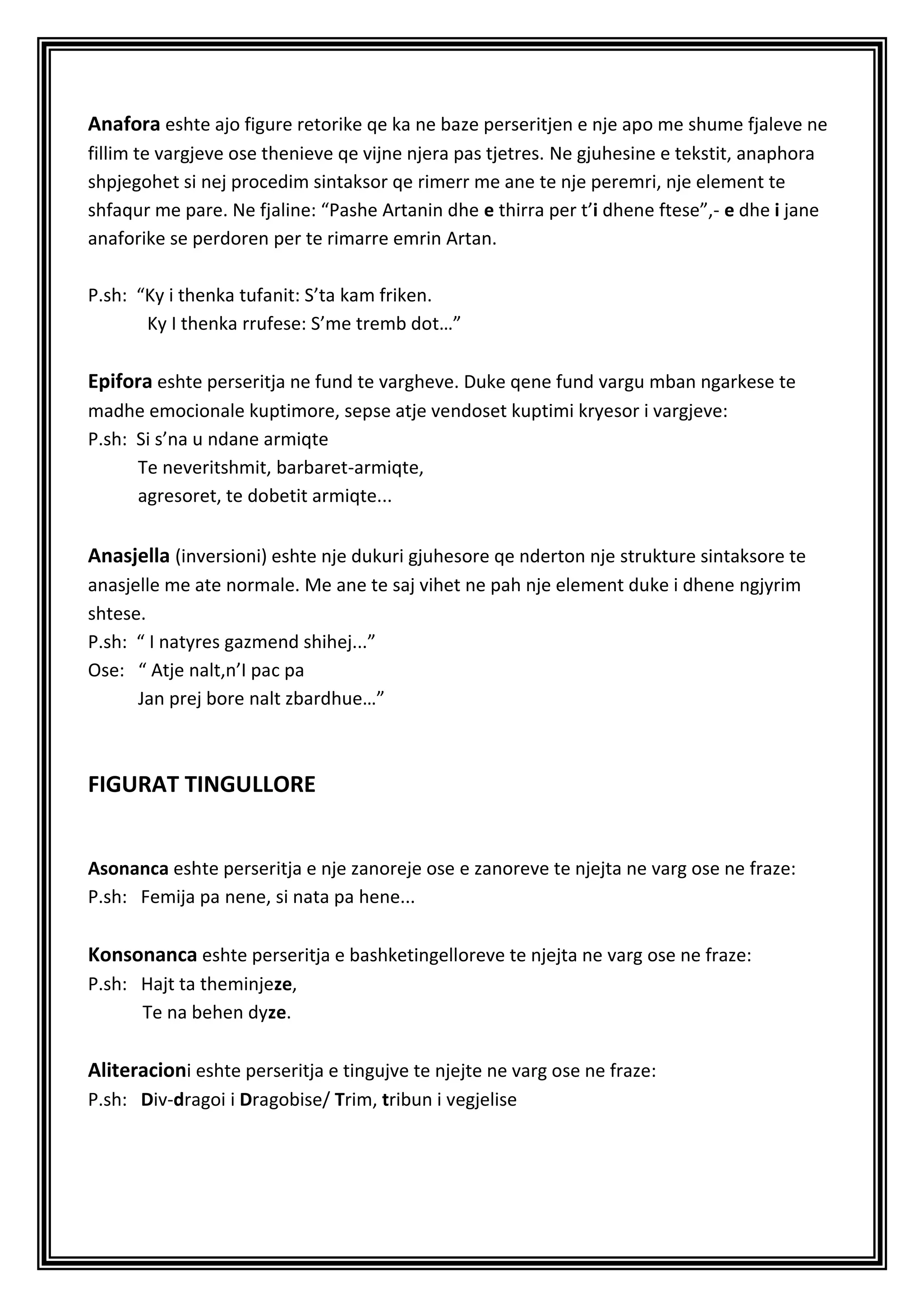 Anafora eshte ajo figure retorike qe ka ne baze perseritjen e nje apo me shume fjaleve ne
fillim te vargjeve ose thenieve qe vijne njera pas tjetres. Ne gjuhesine e tekstit, anaphora
shpjegohet si nej procedim sintaksor qe rimerr me ane te nje peremri, nje element te
shfaqur me pare. Ne fjaline: “Pashe Artanin dhe e thirra per t’i dhene ftese”,- e dhe i jane
anaforike se perdoren per te rimarre emrin Artan.

P.sh: “Ky i thenka tufanit: S’ta kam friken.
       Ky I thenka rrufese: S’me tremb dot…”

Epifora eshte perseritja ne fund te vargheve. Duke qene fund vargu mban ngarkese te
madhe emocionale kuptimore, sepse atje vendoset kuptimi kryesor i vargjeve:
P.sh: Si s’na u ndane armiqte
      Te neveritshmit, barbaret-armiqte,
      agresoret, te dobetit armiqte...


Anasjella (inversioni) eshte nje dukuri gjuhesore qe nderton nje strukture sintaksore te
anasjelle me ate normale. Me ane te saj vihet ne pah nje element duke i dhene ngjyrim
shtese.
P.sh: “ I natyres gazmend shihej...”
Ose: “ Atje nalt,n’I pac pa
      Jan prej bore nalt zbardhue…”



FIGURAT TINGULLORE


Asonanca eshte perseritja e nje zanoreje ose e zanoreve te njejta ne varg ose ne fraze:
P.sh: Femija pa nene, si nata pa hene...

Konsonanca eshte perseritja e bashketingelloreve te njejta ne varg ose ne fraze:
P.sh: Hajt ta theminjeze,
      Te na behen dyze.

Aliteracioni eshte perseritja e tingujve te njejte ne varg ose ne fraze:
P.sh: Div-dragoi i Dragobise/ Trim, tribun i vegjelise
 
